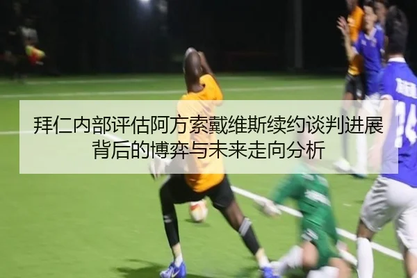 拜仁内部评估阿方索戴维斯续约谈判进展背后的博弈与未来走向分析