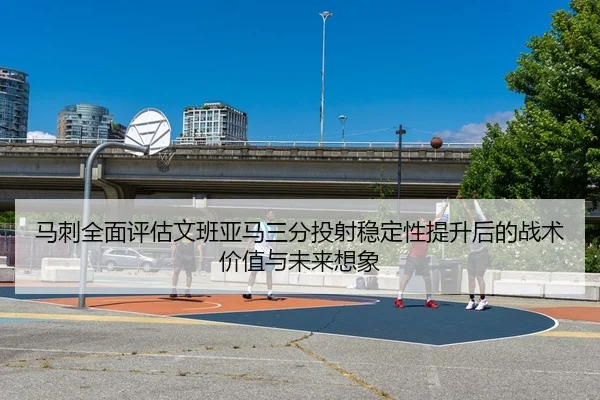 马刺全面评估文班亚马三分投射稳定性提升后的战术价值与未来想象