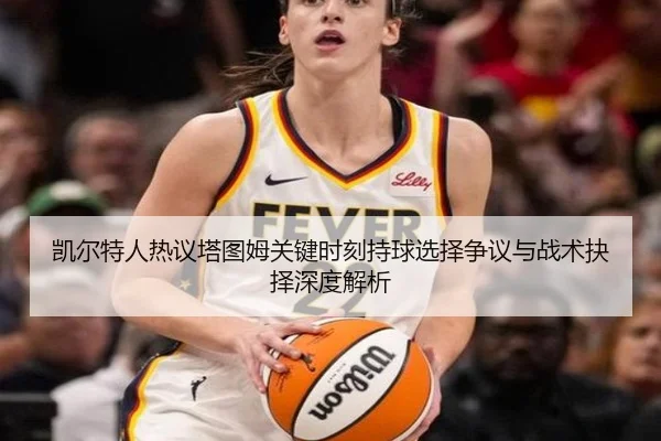 凯尔特人热议塔图姆关键时刻持球选择争议与战术抉择深度解析