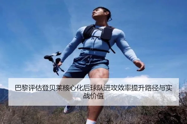 巴黎评估登贝莱核心化后球队进攻效率提升路径与实战价值