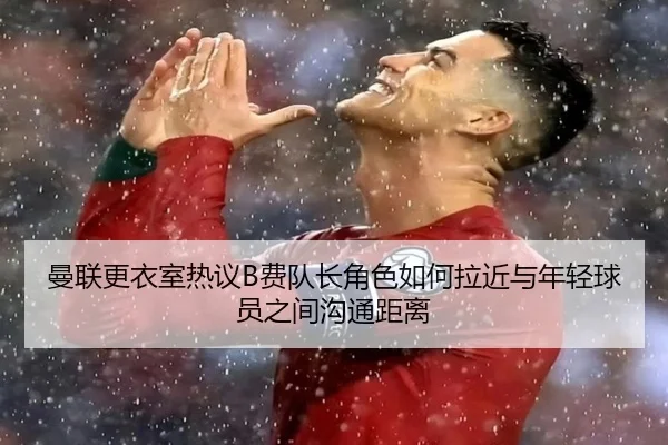 曼联更衣室热议B费队长角色如何拉近与年轻球员之间沟通距离